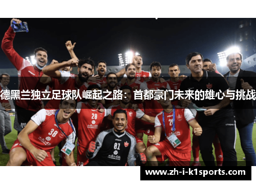 德黑兰独立足球队崛起之路:首都豪门未来的雄心与挑战 德黑兰独立足球队崛起之路:首都豪门未来的雄心与挑战