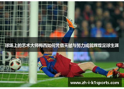 球场上的艺术大师梅西如何凭借天赋与努力成就辉煌足球生涯 球场上的艺术大师梅西如何凭借天赋与努力成就辉煌足球生涯