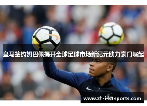 皇马签约姆巴佩揭开全球足球市场新纪元助力豪门崛起 皇马签约姆巴佩揭开全球足球市场新纪元助力豪门崛起