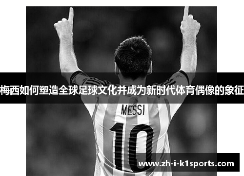 梅西如何塑造全球足球文化并成为新时代体育偶像的象征