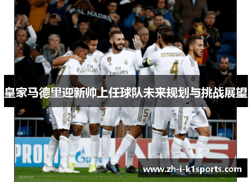 皇家马德里迎新帅上任球队未来规划与挑战展望 皇家马德里迎新帅上任球队未来规划与挑战展望