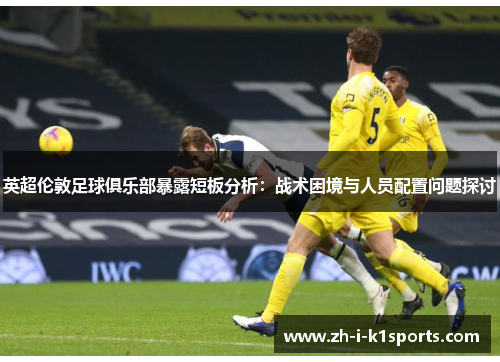 英超伦敦足球俱乐部暴露短板分析：战术困境与人员配置问题探讨